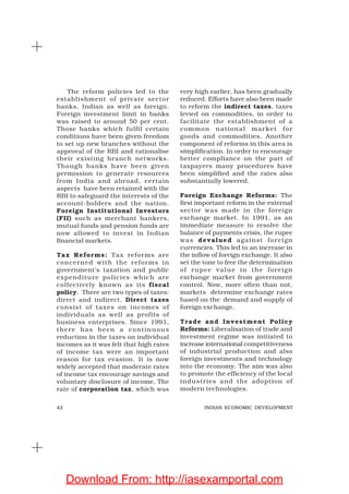 42 INDIAN ECONOMIC DEVELOPMENT
The reform policies led to the
establishment of private sector
banks, Indian as well as foreign.
Foreign investment limit in banks
was raised to around 50 per cent.
Those banks which fulfil certain
conditions have been given freedom
to set up new branches without the
approval of the RBI and rationalise
their existing branch networks.
Though banks have been given
permission to generate resources
from India and abroad, certain
aspects have been retained with the
RBI to safeguard the interests of the
account-holders and the nation.
Foreign Institutional Investors
(FII) such as merchant bankers,
mutual funds and pension funds are
now allowed to invest in Indian
financial markets.
Tax Reforms: Tax reforms are
concerned with the reforms in
government’s taxation and public
expenditure policies which are
collectively known as its fiscal
policy. There are two types of taxes:
direct and indirect. Direct taxes
consist of taxes on incomes of
individuals as well as profits of
business enterprises. Since 1991,
there has been a continuous
reduction in the taxes on individual
incomes as it was felt that high rates
of income tax were an important
reason for tax evasion. It is now
widely accepted that moderate rates
of income tax encourage savings and
voluntary disclosure of income. The
rate of corporation tax, which was
very high earlier, has been gradually
reduced. Efforts have also been made
to reform the indirect taxes, taxes
levied on commodities, in order to
facilitate the establishment of a
common national market for
goods and commodities. Another
component of reforms in this area is
simplification. In order to encourage
better compliance on the part of
taxpayers many procedures have
been simplified and the rates also
substantially lowered.
Foreign Exchange Reforms: The
first important reform in the external
sector was made in the foreign
exchange market. In 1991, as an
immediate measure to resolve the
balance of payments crisis, the rupee
was devalued against foreign
currencies. This led to an increase in
the inflow of foreign exchange. It also
set the tone to free the determination
of rupee value in the foreign
exchange market from government
control. Now, more often than not,
markets determine exchange rates
based on the demand and supply of
foreign exchange.
Trade and Investment Policy
Reforms: Liberalisation of trade and
investment regime was initiated to
increase international competitiveness
of industrial production and also
foreign investments and technology
into the economy. The aim was also
to promote the efficiency of the local
industries and the adoption of
modern technologies.
Download From: http://iasexamportal.com
 