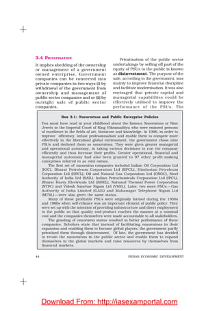 44 INDIAN ECONOMIC DEVELOPMENT
3.4 PRIVATISATION
It implies shedding of the ownership
or management of a government
owned enterprise. Government
companies can be converted into
private companies in two ways (i) by
withdrawal of the government from
ownership and management of
public sector companies and or (ii) by
outright sale of public sector
companies.
Privatisation of the public sector
undertakings by selling off part of the
equity of PSUs to the public is known
as disinvestment. The purpose of the
sale, according to the government, was
mainly to improve financial discipline
and facilitate modernisation. It was also
envisaged that private capital and
managerial capabilities could be
effectively utilised to improve the
performance of the PSUs. The
Box 3.1: Navaratnas and Public Enterprise Policies
You must have read in your childhood about the famous Navaratnas or Nine
Jewels in the Imperial Court of King Vikramaditya who were eminent persons
of excellence in the fields of art, literature and knowledge. In 1996, in order to
improve efficiency, infuse professionalism and enable them to compete more
effectively in the liberalised global environment, the government chose nine
PSUs and declared them as navaratnas. They were given greater managerial
and operational autonomy, in taking various decisions to run the company
efficiently and thus increase their profits. Greater operational, financial and
managerial autonomy had also been granted to 97 other profit-making
enterprises referred to as mini ratnas.
The first set of navaratna companies included Indian Oil Corporation Ltd
(IOC), Bharat Petroleum Corporation Ltd (BPCL), Hindustan Petroleum
Corporation Ltd (HPCL), Oil and Natural Gas Corporation Ltd (ONGC), Steel
Authority of India Ltd (SAIL), Indian Petrochemicals Corporation Ltd (IPCL),
Bharat Heavy Electricals Ltd (BHEL), National Thermal Power Corporation
(NTPC) and Videsh Sanchar Nigam Ltd (VSNL). Later, two more PSUs — Gas
Authority of India Limited (GAIL) and Mahanagar Telephone Nigam Ltd
(MTNL)— were also given the same status.
Many of these profitable PSUs were originally formed during the 1950s
and 1960s when self-reliance was an important element of public policy. They
were set up with the intention of providing infrastructure and direct employment
to the public so that quality end-product reaches the masses at a nominal
cost and the companies themselves were made accountable to all stakeholders.
The granting of navaratna status resulted in better performance of these
companies. Scholars state that instead of facilitating navaratnas in their
expansion and enabling them to become global players, the government partly
privatised them through disinvesment. Of late, the government has decided
to retain the navaratnas in the public sector and enable them to expand
themselves in the global markets and raise resources by themselves from
financial markets.
Download From: http://iasexamportal.com
 