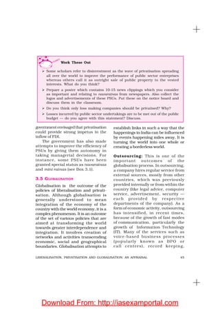 45LIBERALISATION, PRIVATISATION AND GLOBALISATION: AN APPRAISAL
government envisaged that privatisation
could provide strong impetus to the
inflow of FDI.
The government has also made
attempts to improve the efficiency of
PSUs by giving them autonomy in
taking managerial decisions. For
instance, some PSUs have been
granted special status as navaratnas
and mini ratnas (see Box 3.1).
3.5 GLOBALISATION
Globalisation is the outcome of the
policies of liberalisation and privati-
sation. Although globalisation is
generally understood to mean
integration of the economy of the
country with the world economy, it is a
complex phenomenon. It is an outcome
of the set of various policies that are
aimed at transforming the world
towards greater interdependence and
integration. It involves creation of
networks and activities transcending
economic, social and geographical
boundaries. Globalisation attempts to
establish links in such a way that the
happenings in India can be influenced
by events happening miles away. It is
turning the world into one whole or
creating a borderless world.
Outsourcing: This is one of the
important outcomes of the
globalisation process. In outsourcing,
a company hires regular service from
external sources, mostly from other
countries, which was previously
provided internally or from within the
country (like legal advice, computer
service, advertisement, security —
each provided by respective
departments of the company). As a
form of economic activity, outsourcing
has intensified, in recent times,
because of the growth of fast modes
of communication, particularly the
growth of Information Technology
(IT). Many of the services such as
voice-based business processes
(popularly known as BPO or
call centres), record keeping,
Work These Out
Some scholars refer to disinvestment as the wave of privatisation spreading
all over the world to improve the performance of public sector enterprises
whereas others call it as outright sale of public property to the vested
interests. What do you think?
Prepare a poster which contains 10-15 news clippings which you consider
as important and relating to navaratnas from newspapers. Also collect the
logos and advertisements of these PSUs. Put these on the notice board and
discuss them in the classroom.
Do you think only loss making companies should be privatised? Why?
Losses incurred by public sector undertakings are to be met out of the public
budget — do you agree with this statement? Discuss.
Download From: http://iasexamportal.com
 