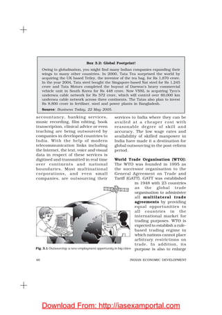 46 INDIAN ECONOMIC DEVELOPMENT
accountancy, banking services,
music recording, film editing, book
transcription, clinical advice or even
teaching are being outsourced by
companies in developed countries to
India. With the help of modern
telecommunication links including
the Internet, the text, voice and visual
data in respect of these services is
digitised and transmitted in real time
over continents and national
boundaries. Most multinational
corporations, and even small
companies, are outsourcing their
services to India where they can be
availed at a cheaper cost with
reasonable degree of skill and
accuracy. The low wage rates and
availability of skilled manpower in
India have made it a destination for
global outsourcing in the post-reform
period.
World Trade Organisation (WTO):
The WTO was founded in 1995 as
the successor organisation to the
General Agreement on Trade and
Tariff (GATT). GATT was established
in 1948 with 23 countries
as the global trade
organisation to administer
all multilateral trade
agreements by providing
equal opportunities to
all countries in the
international market for
trading purposes. WTO is
expected to establish a rule-
based trading regime in
which nations cannot place
arbitrary restrictions on
trade. In addition, its
purpose is also to enlarge
Box 3.2: Global Footprint!
Owing to globalisation, you might find many Indian companies expanding their
wings to many other countries. In 2000, Tata Tea surprised the world by
acquiring the UK based Tetley, the inventor of the tea bag, for Rs 1,870 crore.
In the year 2004, Tata steel bought the Singapore-based Nat steel for Rs 1,245
crore and Tata Motors completed the buyout of Daewoo’s heavy commercial
vehicle unit in South Korea for Rs 448 crore. Now VSNL is acquiring Tyco’s
undersea cable network for Rs 572 crore, which will control over 60,000 km
undersea cable network across three continents. The Tatas also plan to invest
Rs 8,800 crore in fertiliser, steel and power plants in Bangladesh.
Source: Business Today, 22 May 2005.
Fig. 3.1 Outsourcing: a new employment opportunity in big cities
Download From: http://iasexamportal.com
 
