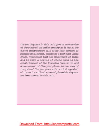 The two chapters in this unit give us an overview
of the state of the Indian economy as it was at the
eve of independence till after four decades of
planned development, which was a path that India
chose. This meant that the Government of India
had to take a series of steps such as the
establishment of the Planning Commission and
announcement of five year plans. An overview of
thegoalsoffiveyearplansandacriticalappraisal
of the merits and limitations of planned development
has been covered in this unit.
Download From: http://iasexamportal.com
 