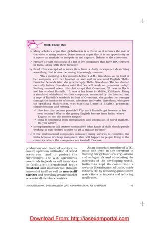 47LIBERALISATION, PRIVATISATION AND GLOBALISATION: AN APPRAISAL
production and trade of services, to
ensure optimum utilisation of world
resources and to protect the
environment. The WTO agreements
cover trade in goods as well as services
to facilitate international trade
(bilateral and multilateral) through
removal of tariff as well as non-tariff
barriers and providing greater market
access to all member countries.
As an important member of WTO,
India has been in the forefront of
framing fair global rules, regulations
and safeguards and advocating the
interests of the developing world.
India has kept its commitments
towards liberalisation of trade, made
in the WTO, by removing quantitative
restrictions on imports and reducing
tariff rates.
Work These Out
Many scholars argue that globalisation is a threat as it reduces the role of
the state in many sectors. Some counter argue that it is an opportunity as
it opens up markets to compete in and capture. Debate in the classroom.
Prepare a chart consisting of a list of five companies that have BPO services
in India, along with their turnover.
Read this excerpt of a news item from a daily newspaper describing
something that is now becoming increasingly common.
“On a morning, a few minutes before 7 A.M., Greeshma sat in front of
her computer with her headset on and said in accented English ‘Hello,
Daniella’. Seconds later, she gets the reply, ‘Hello, Greeshma’. The two chatted
excitedly before Greeshma said that ‘we will work on pronouns today’.
Nothing unusual about this chat except that Greeshma, 22, was in Kochi
and her student Daniella, 13, was at her home in Malibu, California. Using
a simulated whiteboard on their computers, connected by the Internet, and
a copy of Daniella’s textbook in front of Greeshma, she guides the teenager
through the intricacies of nouns, adjectives and verbs. Greeshma, who grew
up speaking Malayalam, was teaching Daniella English grammar,
comprehension and writing.”
How has this become possible? Why can’t Daniella get lessons in her
own country? Why is she getting English lessons from India, where
English is not the mother tongue?
India is benefiting from liberalisation and integration of world markets.
Do you agree?
Is employment in call centres sustainable? What kinds of skills should people
working in call centres acquire to get a regular income?
If the multinational companies outsource many services to countries like
India because of cheap manpower, what will happen to people living in the
countries where the companies are located? Discuss.
Download From: http://iasexamportal.com
 