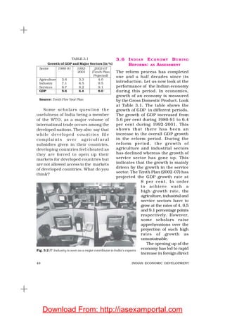 48 INDIAN ECONOMIC DEVELOPMENT
Some scholars question the
usefulness of India being a member
of the WTO, as a major volume of
international trade occurs among the
developed nations. They also say that
while developed countries file
complaints over agricultural
subsidies given in their countries,
developing countries feel cheated as
they are forced to open up their
markets for developed countries but
are not allowed access to the markets
of developed countries. What do you
think?
3.6 IN D I A N EC O N O M Y DU R I N G
REFORMS: AN ASSESSMENT
The reform process has completed
one and a half decades since its
introduction. Let us now look at the
performance of the Indian economy
during this period. In economics,
growth of an economy is measured
by the Gross Domestic Product. Look
at Table 3.1. The table shows the
growth of GDP in different periods.
The growth of GDP increased from
5.6 per cent during 1980-91 to 6.4
per cent during 1992-2001. This
shows that there has been an
increase in the overall GDP growth
in the reform period. During the
reform period, the growth of
agriculture and industrial sectors
has declined whereas the growth of
service sector has gone up. This
indicates that the growth is mainly
driven by the growth in the service
sector. The Tenth Plan (2002-07) has
projected the GDP growth rate at
8 per cent. In order
to achieve such a
high growth rate, the
agriculture, industrial and
service sectors have to
grow at the rates of 4, 9.5
and 9.1 percentage points
respectively. However,
some scholars raise
apprehensions over the
projection of such high
rates of growth as
unsustainable.
The opening up of the
economy has led to rapid
increase in foreign direct
TABLE 3.1
Growth of GDP and Major Sectors (in %)
Sector 1980-91 1992- 2002-07
2001 (Tenth Plan
Projected)
Agriculture 3.6 3.3 4.0
Industry 7.1 6.5 9.5
Services 6.7 8.2 9.1
GDP 5.6 6.4 8.0
Source: Tenth Five Year Plan
Fig. 3.2 IT Industry is seen as a major contributor to India’s exports
Download From: http://iasexamportal.com
 