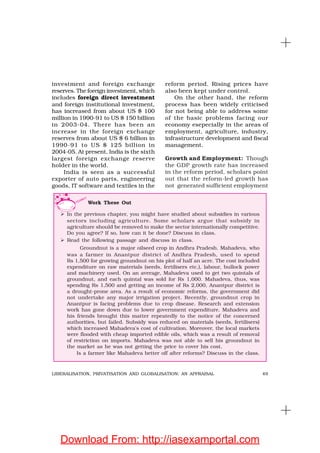 49LIBERALISATION, PRIVATISATION AND GLOBALISATION: AN APPRAISAL
investment and foreign exchange
reserves. The foreign investment, which
includes foreign direct investment
and foreign institutional investment,
has increased from about US $ 100
million in 1990-91 to US $ 150 billion
in 2003-04. There has been an
increase in the foreign exchange
reserves from about US $ 6 billion in
1990-91 to US $ 125 billion in
2004-05. At present, India is the sixth
largest foreign exchange reserve
holder in the world.
India is seen as a successful
exporter of auto parts, engineering
goods, IT software and textiles in the
reform period. Rising prices have
also been kept under control.
On the other hand, the reform
process has been widely criticised
for not being able to address some
of the basic problems facing our
economy esepecially in the areas of
employment, agriculture, industry,
infrastructure development and fiscal
management.
Growth and Employment: Though
the GDP growth rate has increased
in the reform period, scholars point
out that the reform-led growth has
not generated sufficient employment
Work These Out
In the previous chapter, you might have studied about subsidies in various
sectors including agriculture. Some scholars argue that subsidy in
agriculture should be removed to make the sector internationally competitive.
Do you agree? If so, how can it be done? Discuss in class.
Read the following passage and discuss in class.
Groundnut is a major oilseed crop in Andhra Pradesh. Mahadeva, who
was a farmer in Anantpur district of Andhra Pradesh, used to spend
Rs 1,500 for growing groundnut on his plot of half an acre. The cost included
expenditure on raw materials (seeds, fertilisers etc.), labour, bullock power
and machinery used. On an average, Mahadeva used to get two quintals of
groundnut, and each quintal was sold for Rs 1,000. Mahadeva, thus, was
spending Rs 1,500 and getting an income of Rs 2,000, Anantpur district is
a drought-prone area. As a result of economic reforms, the government did
not undertake any major irrigation project. Recently, groundnut crop in
Anantpur is facing problems due to crop disease. Research and extension
work has gone down due to lower government expenditure. Mahadeva and
his friends brought this matter repeatedly to the notice of the concerned
authorities, but failed. Subsidy was reduced on materials (seeds, fertilisers)
which increased Mahadeva’s cost of cultivation. Moreover, the local markets
were flooded with cheap imported edible oils, which was a result of removal
of restriction on imports. Mahadeva was not able to sell his groundnut in
the market as he was not getting the price to cover his cost.
Is a farmer like Mahadeva better off after reforms? Discuss in the class.
Download From: http://iasexamportal.com
 