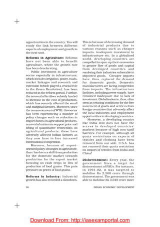 50 INDIAN ECONOMIC DEVELOPMENT
opportunities in the country. You will
study the link between different
aspects of employment and growth in
the next unit.
Reforms in Agriculture: Reforms
have not been able to benefit
agriculture, where the growth rate
has been decelerating.
Public investment in agriculture
sector especially in infrastructure,
which includes irrigation, power, roads,
market linkages and research and
extension (which played a crucial role
in the Green Revolution), has been
reduced in the reform period. Further,
the removal of fertiliser subsidy has led
to increase in the cost of production,
which has severely affected the small
and marginal farmers. Moreover, since
the commencement of WTO, this sector
has been experiencing a number of
policy changes such as reduction in
import duties on agricultural products,
removal of minimum support price and
lifting of quantitative restrictions on
agricultural products; these have
adversely affected Indian farmers as
they now have to face increased
international competition.
Moreover, because of export-
oriented policy strategies in agriculture,
there has been a shift from production
for the domestic market towards
production for the export market
focusing on cash crops in lieu of
production of food grains. This puts
pressure on prices of food grains.
Reforms in Industry: Industrial
growth has also recorded a slowdown.
This is because of decreasing demand
of industrial products due to
various reasons such as cheaper
imports, inadequate investment in
infrastructure etc. In a globalised
world, developing countries are
compelled to open up their economies
to greater flow of goods and capital
from developed countries and
rendering their industries vulnerable to
imported goods. Cheaper imports
have, thus, replaced the demand
for domestic goods. Domestic
manufacturers are facing competition
from imports. The infrastructure
facilities, including power supply, have
remained inadequate due to lack of
investment. Globalisation is, thus, often
seen as creating conditions for the free
movement of goods and services from
foreign countries that adversely affect
the local industries and employment
opportunities in developing countries.
Moreover, a developing country
like India still does not have the
access to developed countries’
markets because of high non-tariff
barriers. For example, although all
quota restrictions on exports of
textiles and clothing have been
removed from our side, U.S.A. has
not removed their quota restriction
on import of textiles from India and
China!
Disinvestment: Every year, the
government fixes a target for
disinvestment of PSUs. For instance,
in 1991-92, it was targeted to
mobilise Rs 2,500 crore through
disinvestment. The government was
able to mobilise Rs 3,040 crore more
Download From: http://iasexamportal.com
 