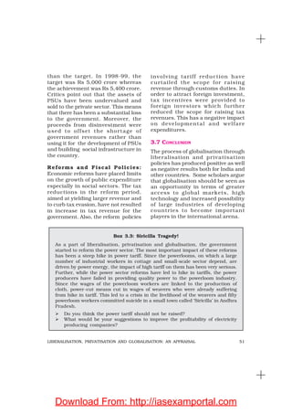 51LIBERALISATION, PRIVATISATION AND GLOBALISATION: AN APPRAISAL
than the target. In 1998-99, the
target was Rs 5,000 crore whereas
the achievement was Rs 5,400 crore.
Critics point out that the assets of
PSUs have been undervalued and
sold to the private sector. This means
that there has been a substantial loss
to the government. Moreover, the
proceeds from disinvestment were
used to offset the shortage of
government revenues rather than
using it for the development of PSUs
and building social infrastructure in
the country.
Reforms and Fiscal Policies:
Economic reforms have placed limits
on the growth of public expenditure
especially in social sectors. The tax
reductions in the reform period,
aimed at yielding larger revenue and
to curb tax evasion, have not resulted
in increase in tax revenue for the
government. Also, the reform policies
involving tariff reduction have
curtailed the scope for raising
revenue through customs duties. In
order to attract foreign investment,
tax incentives were provided to
foreign investors which further
reduced the scope for raising tax
revenues. This has a negative impact
on developmental and welfare
expenditures.
3.7 CONCLUSION
The process of globalisation through
liberalisation and privatisation
policies has produced positive as well
as negative results both for India and
other countries. Some scholars argue
that globalisation should be seen as
an opportunity in terms of greater
access to global markets, high
technology and increased possibility
of large industries of developing
countries to become important
players in the international arena.
Box 3.3: Siricilla Tragedy!
As a part of liberalisation, privatisation and globalisation, the government
started to reform the power sector. The most important impact of these reforms
has been a steep hike in power tariff. Since the powerlooms, on which a large
number of industrial workers in cottage and small-scale sector depend, are
driven by power energy, the impact of high tariff on them has been very serious.
Further, while the power sector reforms have led to hike in tariffs, the power
producers have failed in providing quality power to the powerloom industry.
Since the wages of the powerloom workers are linked to the production of
cloth, power-cut means cut in wages of weavers who were already suffering
from hike in tariff. This led to a crisis in the livelihood of the weavers and fifty
powerloom workers committed suicide in a small town called ‘Siricilla’ in Andhra
Pradesh.
Do you think the power tariff should not be raised?
What would be your suggestions to improve the profitability of electricity
producing companies?
Download From: http://iasexamportal.com
 