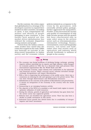 52 INDIAN ECONOMIC DEVELOPMENT
On the contrary, the critics argue
that globalisation is a strategy of the
developed countries to expand their
markets in other countries. According
to them, it has compromised the
welfare and identity of people
belonging to poor countries. It has
further been pointed out that
market-driven globalisation has
widened the economic disparities
among nations and people.
Viewed from the Indian context,
some studies have stated that the
crisis that erupted in the early 1990s
was basically an outcome of the
deep-rooted inequalities in Indian
society and the economic reform
policies initiated as a response to the
crisis by the government, with
externally advised policy package,
further aggravated the inequalities.
Further, it has increased the income
and quality of consumption of only
high-income groups and the growth
has been concentrated only in
some select areas in the services
sector such as telecommunication,
information technology, finance,
entertainment, travel and hospitality
services, real estate and trade,
rather than vital sectors such as
agriculture and industry which
provide livelihoods to millions of
people in the country.
Recap
The economy was facing problems of declining foreign exchange, growing
imports without matching rise in exports and high inflation. India changed
its economic policies in 1991 due to a financial crisis and pressure from
international organisations like the World Bank and IMF.
In the domestic economy, major reforms were undertaken in the industrial
and financial sectors. Major external sector reforms included foreign
exchange deregulations and import liberalisation.
With a view to improving the performance of the public sector, there was a
consensus on reducing its role and opening it up to the private sector. This
was done through disinvestment and liberalisation measures.
Globalisation is the outcome of the policies of liberalisation and privatisation.
It means an integration of the economy of the country with the world
economy.
Outsourcing is an emerging business activity.
The objective of the WTO is to establish a rule based trade regime to ensure
optimum utilisation of world resources.
During the reforms, growth of agriculture and industry has gone down but
the service sector has registered growth.
Reforms have not benefited the agriculture sector. There has also been a
decline in public investment in this sector.
Industrial sector growth has slowed down due to availability of cheaper
imports and lower investment.
Download From: http://iasexamportal.com
 