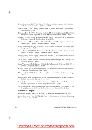 56 INDIAN ECONOMIC DEVELOPMENT
BYRES, TERENCE J. 1997. The State, Development Planning and Liberalisation
in India. Oxford University Press, Delhi.
CHADHA, G.K. 1994. Policy Perspectives in Indian Economic Development.
Har-Anand, Delhi.
CHELLIAH, RAJA J. 1996. Towards Sustainable Growth: Essays in Fiscal and
Financial Sector Reforms in India. Oxford University Press, Delhi.
DEBROY, B. and RAHUL MUKHERJI (Eds.). 2004. The Political Economy of
Reforms. Bookwell Publication, New Delhi.
DREZE, JEAN and AMARTYA SEN. 1996. India: Economic Development and Social
Opportunity. Oxford University Press, Delhi.
DUTT, RUDDAR AND K.P.M. SUNDARAM. 2005. Indian Economy. S. Chand and
Company, New Delhi.
GUHA, ASHOK (Ed.) 1990. Economic Liberalisation, Industrial Structure and
Growth in India. Oxford University Press, Delhi.
JALAN, BIMAL. 1993. India’s Economic Crisis: The Way Ahead. Oxford
University Press, Delhi.
JALAN, BIMAL. 1996. India’s Economic Policy: Preparing for the Twenty First
Century. Viking, Delhi.
JOSHI,VIJAY and I.M.D. LITTLE. 1996. India’s Economic Reforms 1991-2001.
Oxford University Press, Delhi,
KAPILA, Uma. 2005. Understanding the Problems of Indian Economy.
Academic Foundation, New Delhi.
MAHAJAN, V.S. 1994. Indian Economy Towards 2000 A.D. Deep & Deep,
Delhi.
PAREKH, KIRIT and RADHAKRISHNA, 2002, India Development Report 2001-02.
Oxford University Press, New Delhi.
RAO, C.H. HANUMANTHA. and HANS LINNEMANN. 1996. Economic Reforms and
Poverty Alleviation in India, Sage Publication, Delhi.
SACHS, JEFFREY D., ASHUTOSH VARSHNEY and NIRUPAM BAJPAI.1999. India in the
Era of Economic Reforms. Oxford University Press, New Delhi.
Government Reports
Economic Survey 2005-06. Ministry of Finance, Government of India.
Tenth Five Year Plan 1997-2002. Vol. 1. Government of India, Planning
Commission, New Delhi.
Download From: http://iasexamportal.com
 