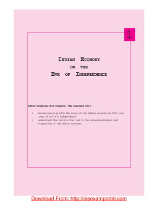 After studying this chapter, the learners will
• become familiar with the state of the Indian economy in 1947, the
year of India’s Independence
• understand the factors that led to the underdevelopment and
stagnation of the Indian economy.
INDIAN ECONOMY
ON THE
EVE OF INDEPENDENCE
1
Download From: http://iasexamportal.com
 