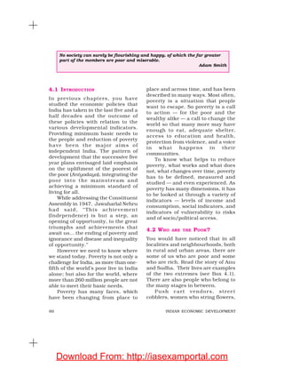 60 INDIAN ECONOMIC DEVELOPMENT
4.1 INTRODUCTION
In previous chapters, you have
studied the economic policies that
India has taken in the last five and a
half decades and the outcome of
these policies with relation to the
various developmental indicators.
Providing minimum basic needs to
the people and reduction of poverty
have been the major aims of
independent India. The pattern of
development that the successive five
year plans envisaged laid emphasis
on the upliftment of the poorest of
the poor (Antyodaya), integrating the
poor into the mainstream and
achieving a minimum standard of
living for all.
While addressing the Constituent
Assembly in 1947, Jawaharlal Nehru
had said, “This achievement
(Independence) is but a step, an
opening of opportunity, to the great
triumphs and achievements that
await us… the ending of poverty and
ignorance and disease and inequality
of opportunity.”
However we need to know where
we stand today. Poverty is not only a
challenge for India, as more than one-
fifth of the world’s poor live in India
alone; but also for the world, where
more than 260 million people are not
able to meet their basic needs.
Poverty has many faces, which
have been changing from place to
place and across time, and has been
described in many ways. Most often,
poverty is a situation that people
want to escape. So poverty is a call
to action — for the poor and the
wealthy alike — a call to change the
world so that many more may have
enough to eat, adequate shelter,
access to education and health,
protection from violence, and a voice
in what happens in their
communities.
To know what helps to reduce
poverty, what works and what does
not, what changes over time, poverty
has to be defined, measured and
studied — and even experienced. As
poverty has many dimensions, it has
to be looked at through a variety of
indicators — levels of income and
consumption, social indicators, and
indicators of vulnerability to risks
and of socio/political access.
4.2 WHO ARE THE POOR?
You would have noticed that in all
localities and neighbourhoods, both
in rural and urban areas, there are
some of us who are poor and some
who are rich. Read the story of Anu
and Sudha. Their lives are examples
of the two extremes (see Box 4.1).
There are also people who belong to
the many stages in between.
Push cart vendors, street
cobblers, women who string flowers,
No society can surely be flourishing and happy, of which the far greater
part of the members are poor and miserable.
Adam Smith
Download From: http://iasexamportal.com
 
