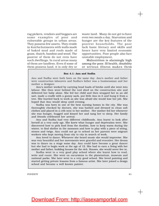 61POVERTY
Box 4.1: Anu and Sudha
Anu and Sudha were both born on the same day. Anu’s mother and father
were construction labourers and Sudha’s father was a businessman and her
mother a designer.
Anu’s mother worked by carrying head loads of bricks until she went into
labour. She then went behind the tool shed on the construction site and
delivered her baby alone. She fed her child and then wrapped her in an old
sari, made a cradle with a gunny sack, put little Anu in it and hung it from a
tree. She hurried back to work as she was afraid she would lose her job. She
hoped that Anu would sleep until evening.
Sudha was born in one of the best nursing homes in the city. She was
thoroughly checked by doctors, she was bathed and dressed in clean soft
clothes and placed in a crib next to her mother. Her mother fed her whenever
she was hungry, hugged and kissed her and sang her to sleep. Her family
and friends celebrated her arrival.
Anu and Sudha had very different childhoods. Anu learnt to look after
herself at a very early age. She knew what hunger and deprivation were. She
discovered how to pick food from the dustbin, how to keep warm during the
winter, to find shelter in the monsoon and how to play with a piece of string,
stones and twigs. Anu could not go to school as her parents were migrant
workers who kept moving from city to city in search of work.
Anu loved to dance. Whenever she heard music she would improvise. She
was very beautiful and her movements were graceful and evocative. Her dream
was to dance on a stage some day. Anu could have become a great dancer
but she had to begin work at the age of 12. She had to earn a living with her
mother and father, building houses for the rich. Houses, she would never live in.
Sudha went to a very good play school where she learnt how to read,
write and count. She went on excursions to the planetarium, museum and
national parks. She later went to a very good school. She loved painting and
started getting private lessons from a famous artist. She later joined a design
school and became a well known painter.
rag pickers, vendors and beggars are
some examples of poor and
vulnerable groups in urban areas.
They possess few assets. They reside
in kutcha hutments with walls made
of baked mud and roofs made of
grass, thatch, bamboo and wood. The
poorest of them do not even have
such dwellings. In rural areas many
of them are landless. Even if some of
them possess land, it is only dry or
waste land. Many do not get to have
even two meals a day. Starvation and
hunger are the key features of the
poorest households. The poor
lack basic literacy and skills and
hence have very limited economic
opportunities. Poor people also face
unstable employment.
Malnutrition is alarmingly high
among the poor. Ill health, disability
or serious illness makes them
Download From: http://iasexamportal.com
 
