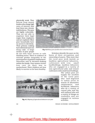 62 INDIAN ECONOMIC DEVELOPMENT
physically weak. They
borrow from money
lenders who charge high
rates of interest that
lead them into chronic
indebtedness. The poor
are highly vulnerable.
They are not able to
negotiate their legal
wages from employers
and are exploited. Most
poor households have
no access to electricity.
Their primary cooking
fuel is firewood and cow
dung cake. A large
section of poor people
do not even have access to safe
drinking water. There is evidence of
extreme gender inequality in the
participation of gainful employment,
education and in decision-making
within the family. Poor women receive
less care on their way to
motherhood. Their children are less
likely to survive or be born healthy.
Scholars identify the poor on the
basis of their occupation and
ownership of assets. They state that
the rural poor work mainly as
landless agricultural labourers,
cultivators with very small
landholdings, landless labourers
who are engaged in a variety of
non-agricultural jobs and tenant
cultivators with small land holdings.
The urban poor are
largely the overflow
of the rural poor
who had migrated
to urban areas in
search of alternative
employment and
livelihood, labourers
who do a variety of
casual jobs and the
self-emloyed who sell
a variety of things on
roadsides and are
engaged in various
activities.
Fig. 4.2 Many poor families live in kutcha houses
Fig. 4.1 Majority of agricultural labourers are poor
Download From: http://iasexamportal.com
 