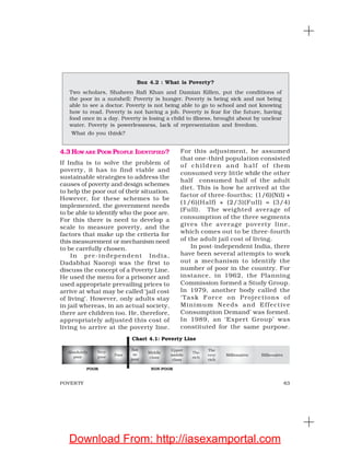 63POVERTY
4.3 HOW ARE POOR PEOPLE IDENTIFIED?
If India is to solve the problem of
poverty, it has to find viable and
sustainable strategies to address the
causes of poverty and design schemes
to help the poor out of their situation.
However, for these schemes to be
implemented, the government needs
to be able to identify who the poor are.
For this there is need to develop a
scale to measure poverty, and the
factors that make up the criteria for
this measurement or mechanism need
to be carefully chosen.
In pre-independent India,
Dadabhai Naoroji was the first to
discuss the concept of a Poverty Line.
He used the menu for a prisoner and
used appropriate prevailing prices to
arrive at what may be called ‘jail cost
of living’. However, only adults stay
in jail whereas, in an actual society,
there are children too. He, therefore,
appropriately adjusted this cost of
living to arrive at the poverty line.
For this adjustment, he assumed
that one-third population consisted
of children and half of them
consumed very little while the other
half consumed half of the adult
diet. This is how he arrived at the
factor of three-fourths; (1/6)(Nil) +
(1/6)(Half) + (2/3)(Full) = (3/4)
(Full). The weighted average of
consumption of the three segments
gives the average poverty line,
which comes out to be three-fourth
of the adult jail cost of living.
In post-independent India, there
have been several attempts to work
out a mechanism to identify the
number of poor in the country. For
instance, in 1962, the Planning
Commission formed a Study Group.
In 1979, another body called the
‘Task Force on Projections of
Minimum Needs and Effective
Consumption Demand’ was formed.
In 1989, an ‘Expert Group’ was
constituted for the same purpose.
Box 4.2 : What is Poverty?
Two scholars, Shaheen Rafi Khan and Damian Killen, put the conditions of
the poor in a nutshell: Poverty is hunger. Poverty is being sick and not being
able to see a doctor. Poverty is not being able to go to school and not knowing
how to read. Poverty is not having a job. Poverty is fear for the future, having
food once in a day. Poverty is losing a child to illness, brought about by unclear
water. Poverty is powerlessness, lack of representation and freedom.
What do you think?
Chart 4.1: Poverty Line
Download From: http://iasexamportal.com
 