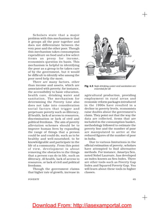 65POVERTY
Scholars state that a major
problem with this mechanism is that
it groups all the poor together and
does not differentiate between the
very poor and the other poor. Though
this mechanism takes consumption
expenditure on food and a few select
items as proxy for income,
economists question its basis. This
mechanism is helpful in identifying
the poor as a group to be taken care
of by the government, but it would
be difficult to identify who among the
poor need help the most.
There are many factors, other
than income and assets, which are
associated with poverty; for instance,
the accessibility to basic education,
health care, drinking water and
sanitation. The mechanism for
determining the Poverty Line also
does not take into consideration
social factors that trigger and
perpetuate poverty such as illiteracy,
ill health, lack of access to resources,
discrimination or lack of civil and
political freedoms. The aim of poverty
alleviation schemes should be to
improve human lives by expanding
the range of things that a person
could be and could do, such as to be
healthy and well-nourished, to be
knowledgeable and participate in the
life of a community. From this point
of view, development is about
removing the obstacles to the things
that a person can do in life, such as
illiteracy, ill health, lack of access to
resources, or lack of civil and political
freedoms.
Though the government claims
that higher rate of growth, increase in
agricultural production, providing
employment in rural areas and
economic reform packages introduced
in the 1990s have resulted in a
decline in poverty levels, economists
raise doubts about the government’s
claim. They point out that the way the
data are collected, items that are
included in the consumption basket,
methodology followed to estimate the
poverty line and the number of poor
are manipulated to arrive at the
reduced figures of the number of poor
in India.
Due to various limitations in the
official estimation of poverty, scholars
have attempted to find alternative
methods. For instance, Amartya Sen,
noted Nobel Laureate, has developed
an index known as Sen Index. There
are other tools such as Poverty Gap
Index and Squared Poverty Gap. You
will learn about these tools in higher
classes.
Fig. 4.3 Safe drinking water and sanitation are
essential for all
Download From: http://iasexamportal.com
 
