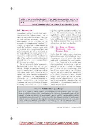 4 INDIAN ECONOMIC DEVELOPMENT
1.1 INTRODUCTION
The primary objective of this book,
Indian Economic Development, is to
familiarise you with the basic features
of the Indian economy, and its
development, as it is today, in the
aftermath of Independence. However, it
is equally important to know something
about the country’s economic past even
as you learn about its present state and
future prospects. So, let us first look at
the state of India’s economy prior to the
country’s independence and form an
idea of the various considerations that
shaped India’s post-independence
development strategy.
The structure of India’s present-
day economy is not just of current
making; it has its roots steeped in
history, particularly in the period when
India was under British rule which
lasted for almost two centuries before
India finally won its independence on
15 August 1947. The sole purpose of
the British colonial rule in India was
to reduce the country to being a feeder
economy for Great Britain’s own
rapidly expanding modern industrial
base. An understanding of the
exploitative nature of this relationship
is essential for any assessment of the
kind and level of development which
the Indian economy has been able to
attain over the last six decades. 1.2
1.2 LOW LEVEL OF ECONOMIC
DEVELOPMENT UNDER THE
COLONIAL RULE
India had an independent economy
before the advent of the British rule.
Though agriculture was the main
source of livelihood for most people,
yet, the country’s economy was
characterised by various kinds of
manufacturing activities. India was
particularly well known for its
handicraft industries in the fields of
cotton and silk textiles, metal and
precious stone works etc. These
products enjoyed a worldwide market
based on the reputation of the fine
quality of material used and the high
standards of craftsmanship seen in all
imports from India.
Box 1.1: Textile Industry in Bengal
Muslin is a type of cotton textile which had its origin in Bengal, particularly,
places in and around Dhaka (spelled during the pre-independence period as
Dacca), now the capital city of Bangladesh. ‘Daccai Muslin’ had gained worldwide
fame as an exquisite type of cotton textile. The finest variety of muslin was
called malmal. Sometimes, foreign travellers also used to refer to it as malmal
shahi or malmal khas implying that it was worn by, or fit for, the royalty.
“India is the pivot of our Empire... If the Empire loses any other part of its
Dominion we can survive, but if we lose India, the sun of our Empire will have
set.”
Victor Alexander Vruce, the Viceroy of British India in 1894
Download From: http://iasexamportal.com
 