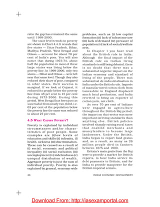 68 INDIAN ECONOMIC DEVELOPMENT
problems, such as (i) low capital
formation (ii) lack of infrastructure
(iii) lack of demand (iv) pressure of
population (v) lack of social/welfare
nets.
In Chapter 1 you have read
about the British rule in India.
Although the final impact of the
British rule on Indian living
standards is still being debated, there
is no doubt that there was a
substantial negative impact on the
Indian economy and standard of
living of the people. There was
substantial de-industrialisation in
India under the British rule. Imports
of manufactured cotton cloth from
Lancashire in England displaced
much local production, and India
reverted to being an exporter of
cotton yarn, not cloth.
As over 70 per cent of Indians
were engaged in agriculture
throughout the British Raj period,
the impact on that sector was more
important on living standards than
anything else. British policies
involved sharply raising rural taxes
that enabled merchants and
moneylenders to become large
landowners. Under the British,
India began to export food grains
and, as a result, as many as 26
million people died in famines
between 1875 and 1900.
Britain’s main goals from the Raj
were to provide a market for British
exports, to have India service its
debt payments to Britain, and for
India to provide manpower for the
British imperial armies.
ratio the gap has remained the same
until 1999-2000.
The state level trends in poverty
are shown in Chart 4.4. It reveals that
five states — Uttar Pradesh, Bihar,
Madhya Pradesh, West Bengal and
Orissa — account for about 70 per
cent of India’s poor. You will also
notice that during 1973-74, about
half the population in most of these
large states was living below the
poverty line. In 1999-2000, only two
states — Bihar and Orissa — were left
near that same level. Though they also
reduced their share of poor, compared
to other states, their success is
marginal. If we look at Gujarat, it
reduced its people below the poverty
line from 48 per cent to 15 per cent
during 1973-2000. During this
period, West Bengal has been just as
successful; from nearly two-third, i.e.
63 per cent of the population below
the poverty line the same was reduced
to about 27 per cent.
4.5 WHAT CAUSES POVERTY?
Poverty is explained by individual
circumstances and/or charac-
teristics of poor people. Some
examples are (i)low levels of
education and skills (ii) infirmity, ill
health, sickness (iii) discrimination.
These can be caused as a result of
(i) social, economic and political
inequality (ii) social exclusion (iii)
unemployment (iv) indebtedness (v)
unequal distribution of wealth.
Aggregate poverty is just the sum of
individual poverty. Poverty is also
explained by general, economy-wide
Download From: http://iasexamportal.com
 