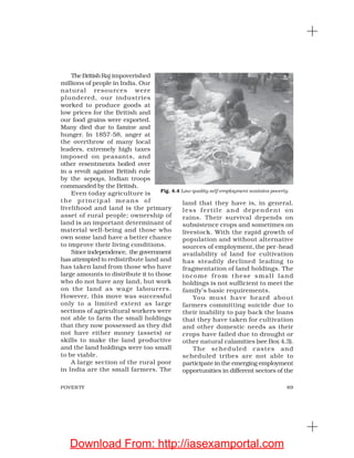 69POVERTY
TheBritishRaj impoverished
millions of people in India. Our
natural resources were
plundered, our industries
worked to produce goods at
low prices for the British and
our food grains were exported.
Many died due to famine and
hunger. In 1857-58, anger at
the overthrow of many local
leaders, extremely high taxes
imposed on peasants, and
other resentments boiled over
in a revolt against British rule
by the sepoys, Indian troops
commanded by the British.
Even today agriculture is
the princip al means of
livelihood and land is the primary
asset of rural people; ownership of
land is an important determinant of
material well-being and those who
own some land have a better chance
to improve their living conditions.
Sinceindependence, thegovernment
has attempted to redistribute land and
has taken land from those who have
large amounts to distribute it to those
who do not have any land, but work
on the land as wage labourers.
However, this move was successful
only to a limited extent as large
sections of agricultural workers were
not able to farm the small holdings
that they now possessed as they did
not have either money (assets) or
skills to make the land productive
and the land holdings were too small
to be viable.
A large section of the rural poor
in India are the small farmers. The
land that they have is, in general,
less fertile and dependent on
rains. Their survival depends on
subsistence crops and sometimes on
livestock. With the rapid growth of
population and without alternative
sources of employment, the per-head
availability of land for cultivation
has steadily declined leading to
fragmentation of land holdings. The
income from these small land
holdings is not sufficient to meet the
family’s basic requirements.
You must have heard about
farmers committing suicide due to
their inability to pay back the loans
that they have taken for cultivation
and other domestic needs as their
crops have failed due to drought or
other natural calamities (see Box 4.3).
The scheduled castes and
scheduled tribes are not able to
participate in the emerging employment
opportunities in different sectors of the
Fig. 4.4 Low quality self-employment sustains poverty
Download From: http://iasexamportal.com
 