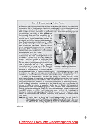 71POVERTY
Box 4.3: Distress Among Cotton Farmers
Many small land owning farmers and farming households and weavers are descending
into poverty due to globalisation related shock and lack of perceived income earning
opportunities in relatively well performing states in India. Where households have
been able to sell assets, or borrow, or generate income from alternative employment
opportunities, the impact of such shocks may
be transient. However, if the household has no
assets to sell or no access to credit, or is able to
borrow only at exploitative rates of interest and
gets into a severe debt trap, the shocks can have
long duration ramification in terms of pushing
households below the poverty line. The worst
form of this crisis is suicides. The count reached
3,000 in Andhra Pradesh alone and is rising. In
December 2005, the Maharashtra government
admitted that over 1,000 farmers have committed
suicides in the state since 2001.
India has the largest area under cotton
cultivation in the world covering 8,300 hectares
in 2002–03. The low yield of 300 kg per hectare
pushes it into third position in production. High
production costs, low and unstable yields,
decline in world prices, global glut in production
due to subsidies by the U.S.A. and other
countries, and opening up of the domestic
market due to globalisation have increased the
exposure of farmers and led to agrarian distress
and suicides especially in the cotton belt of Andhra Pradesh and Maharashtra. The
issue is not one of profits and higher returns but that of the livelihood and survival
of millions of small and marginal farmers who are dependent on agriculture.
Scholars cite several factors that have led farmers to commit suicides (i) the
shift from traditional farming to the farming of high yielding commercial crops without
adequate technical support combined with withdrawal of the state in the area of
agricultural extension services in providing counselling on farm technologies,
problems faced, immediate remedial steps and lack of timely advice to farmers (ii)
decline in public investment in agriculture in the last two decades (iii) low rates of
germination of seeds provided by large global firms, spurious seeds and pesticides by
private agents (iv) crop failure, pest attack and drought (v) debt at very high interest
rate of 36 per cent to 120 per cent from private money lenders (vi) cheap imports
leading to decline in pricing and profits (vii) lack of access to water for crops which
forced the farmers to borrow money at exorbitant rates of interest to sink borewells
that failed.
Sources: Excerpted from A.K. Mehta and Sourabh Ghosh assited by Ritu Elwadhi,
“Globalisation, Loss of Livelihoods and Entry into Poverty,” Alternative Economic
Survey, India 2004-2005, Alternative Survey Group, Daanish Books, Delhi 2005
and P. Sainath, The swelling ‘Register of Deaths’, The Hindu, 29 December 2005.
Shantabai, wife of Neelakanta
Sitaram Khoke who committed
suicide in Yavatma, Maharashtra
Download From: http://iasexamportal.com
 