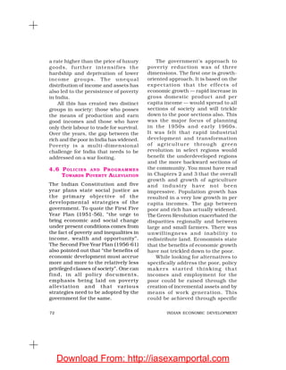 72 INDIAN ECONOMIC DEVELOPMENT
a rate higher than the price of luxury
goods, further intensifies the
hardship and deprivation of lower
income groups. The unequal
distribution of income and assets has
also led to the persistence of poverty
in India.
All this has created two distinct
groups in society: those who posses
the means of production and earn
good incomes and those who have
only their labour to trade for survival.
Over the years, the gap between the
rich and thepoor in India has widened.
Poverty is a multi-dimensional
challenge for India that needs to be
addressed on a war footing.
4.6 POLICIES AND PROGRAMMES
TOWARDS POVERTY ALLEVIATION
The Indian Constitution and five
year plans state social justice as
the primary objective of the
developmental strategies of the
government. To quote the First Five
Year Plan (1951-56), “the urge to
bring economic and social change
under present conditions comes from
the fact of poverty and inequalities in
income, wealth and opportunity”.
The Second Five Year Plan (1956-61)
also pointed out that “the benefits of
economic development must accrue
more and more to the relatively less
privileged classes of society”. One can
find, in all policy documents,
emphasis being laid on poverty
alleviation and that various
strategies need to be adopted by the
government for the same.
The government’s approach to
poverty reduction was of three
dimensions. The first one is growth-
oriented approach. It is based on the
expectation that the effects of
economic growth — rapid increase in
gross domestic product and per
capita income — would spread to all
sections of society and will trickle
down to the poor sections also. This
was the major focus of planning
in the 1950s and early 1960s.
It was felt that rapid industrial
development and transformation
of agriculture through green
revolution in select regions would
benefit the underdeveloped regions
and the more backward sections of
the community. You must have read
in Chapters 2 and 3 that the overall
growth and growth of agriculture
and industry have not been
impressive. Population growth has
resulted in a very low growth in per
capita incomes. The gap between
poor and rich has actually widened.
The Green Revolution exacerbated the
disparities regionally and between
large and small farmers. There was
unwillingness and inability to
redistribute land. Economists state
that the benefits of economic growth
have not trickled down to the poor.
While looking for alternatives to
specifically address the poor, policy
makers started thinking that
incomes and employment for the
poor could be raised through the
creation of incremental assets and by
means of work generation. This
could be achieved through specific
Download From: http://iasexamportal.com
 