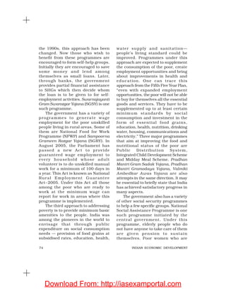 74 INDIAN ECONOMIC DEVELOPMENT
the 1990s, this approach has been
changed. Now those who wish to
benefit from these programmes are
encouraged to form self-help groups.
Initially they are encouraged to save
some money and lend among
themselves as small loans. Later,
through banks, the government
provides partial financial assistance
to SHGs which then decide whom
the loan is to be given to for self-
employment activities. Swarnajayanti
Gram Swarozgar Yojana (SGSY) is one
such programme.
The government has a variety of
programmes to generate wage
employment for the poor unskilled
people living in rural areas. Some of
them are National Food for Work
Programme (NFWP) and Sampoorna
Grameen Rozgar Yojana (SGRY). In
August 2005, the Parliament has
passed a new Act to provide
guaranteed wage employment to
every household whose adult
volunteer is to do unskilled manual
work for a minimum of 100 days in
a year. This Act is known as National
Rural Employment Guarantee
Act–2005. Under this Act all those
among the poor who are ready to
work at the minimum wage can
report for work in areas where this
programme is implemented.
The third approach to addressing
poverty is to provide minimum basic
amenities to the people. India was
among the pioneers in the world to
envisage that through public
expenditure on social consumption
needs — provision of food grains at
subsidised rates, education, health,
water supply and sanitation—
people’s living standard could be
improved. Programmes under this
approach are expected to supplement
the consumption of the poor, create
employment opportunities and bring
about improvements in health and
education. One can trace this
approach from the Fifth Five Year Plan,
“even with expanded employment
opportunities, the poor will not be able
to buy for themselves all the essential
goods and services. They have to be
supplemented up to at least certain
minimum standards by social
consumption and investment in the
form of essential food grains,
education, health, nutrition, drinking
water, housing, communications and
electricity.” Three major programmes
that aim at improving the food and
nutritional status of the poor are
Public Distribution System,
Integrated Child Development Scheme
and Midday Meal Scheme. Pradhan
Mantri Gram Sadak Yojana, Pradhan
Mantri Gramodaya Yojana, Valmiki
Ambedkar Awas Yojana are also
attempts in the same direction. It may
be essential to briefly state that India
has achieved satisfactory progress in
many aspects.
The government also has a variety
of other social security programmes
to help a few specific groups. National
Social Assistance Programme is one
such programme initiated by the
central government. Under this
programme, elderly people who do
not have anyone to take care of them
are given pension to sustain
themselves. Poor women who are
Download From: http://iasexamportal.com
 