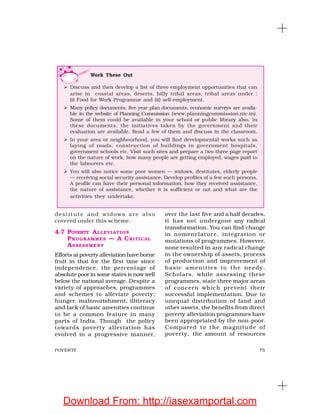75POVERTY
destitute and widows are also
covered under this scheme.
4.7 POVERTY ALLEVIATION
PROGRAMMES — A CRITICAL
ASSESSMENT
Efforts at poverty alleviation have borne
fruit in that for the first time since
independence, the percentage of
absolute poor in some states is now well
below the national average. Despite a
variety of approaches, programmes
and schemes to alleviate poverty;
hunger, malnourishment, illiteracy
and lack of basic amenities continue
to be a common feature in many
parts of India. Though the policy
towards poverty alleviation has
evolved in a progressive manner,
over the last five and a half decades,
it has not undergone any radical
transformation. You can find change
in nomenclature, integration or
mutations of programmes. However,
none resulted in any radical change
in the ownership of assets, process
of production and improvement of
basic amenities to the needy.
Scholars, while assessing these
programmes, state three major areas
of concern which prevent their
successful implementation. Due to
unequal distribution of land and
other assets, the benefits from direct
poverty alleviation programmes have
been appropriated by the non-poor.
Compared to the magnitude of
poverty, the amount of resources
Work These Out
Discuss and then develop a list of three employment opportunities that can
arise in coastal areas, deserts, hilly tribal areas, tribal areas under :
(i) Food for Work Programme and (ii) self-employment.
Many policy documents, five year plan documents, economic surveys are availa-
ble in the website of Planning Commission (www.planningcommission.nic.in).
Some of them could be available in your school or public library also. In
these documents, the initiatives taken by the government and their
evaluation are available. Read a few of them and discuss in the classroom.
In your area or neighbourhood, you will find developmental works such as
laying of roads, construction of buildings in government hospitals,
government schools etc. Visit such sites and prepare a two-three page report
on the nature of work, how many people are getting employed, wages paid to
the labourers etc.
You will also notice some poor women — widows, destitutes, elderly people
— receiving social security assistance. Develop profiles of a few such persons.
A profile can have their personal information, how they received assistance,
the nature of assistance, whether it is sufficient or not and what are the
activities they undertake.
Download From: http://iasexamportal.com
 
