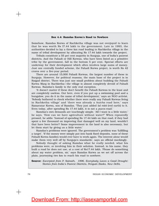 76 INDIAN ECONOMIC DEVELOPMENT
Box 4.4: Ramdas Korwa’s Road to Nowhere
Somehow, Ramdas Korwa of Rachketha village was not overjoyed to learn
that he was worth Rs l7.44 lakh to the government. Late in 1993, the
authorities decided to lay a three km road leading to Rachketha village in the
name of tribal development by allocating Rs 17.44 lakh towards the project.
Tribals constitute a 55 per cent majority in Surguja, one of India’s poorest
districts. And the Pahadi or Hill Korwas, who have been listed as a primitive
tribe by the government, fall in the bottom 5 per cent. Special efforts are
underway for their development which often involves large sums of money.
Just one centrally funded scheme, the Pahadi Korwa project, is worth Rs 42
crores over a five-year period.
There are around 15,000 Pahadi Korwas, the largest number of these in
Surguja. However, for political reasons, the main base of the project is in
Raigad district. There was just one small problem about building the Pahadi
Korwa Marg in Rachketha—the village is almost completely devoid of Pahadi
Korwas. Ramdas’s family is the only real exception.
‘It doesn’t matter if these don’t benefit the Pahadi Korwas in the least and
are completely useless. Out here, even if you put up a swimming pool and a
bungalow, you do it in the name of tribal development,’ says an NGO activist.
‘Nobody bothered to check whether there were really any Pahadi Korwas living
in Rachketha village’ and ‘there was already a kutcha road here,’ says
Ramavatar Korwa, son of Ramdas. ‘They just added lal mitti (red earth) to it.
Even today, after spending Rs 17.44 lakh, it is not a pucca road.’
Ramdas’s own demands are touchingly simple. ‘All I want is a little water,’
he says. ‘How can we have agriculture without water?’ When repeatedly
pressed, he adds: ‘Instead of spending Rs 17.44 lakh on that road, if they had
spent a few thousand on improving that damaged well on my land, wouldn’t
that have been better? Some improvement in the land is also necessary, but
let them start by giving us a little water.’
Ramdas’s problems were ignored. The government’s problem was ‘fulfilling
a target’. ‘If the money were simply put into bank fixed deposits, none of these
Pahadi Korwa families would ever have to work again. The interest alone would
make them very well off by Surguja’s standards’, says an official mockingly.
Nobody thought of asking Ramdas what he really needed, what his
problems were, or involving him in their solution. Instead, in his name, they
built a road he does not use, at a cost of Rs17.44 lakh. ‘Please do something
about my water problem, sir,’ says Ramdas Korwa as we set off across the
plain, journeying two km to reach his road to nowhere.
Source: Excerpted from P. Sainath, 1996, Everybody Loves a Good Drought:
Stories from India’s Poorest Districts, Penguin Books, New Delhi.
Download From: http://iasexamportal.com
 