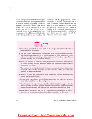 78 INDIAN ECONOMIC DEVELOPMENT
There is improvement in terms of per
capita income and average standard
of living; some progress towards
meeting the basic needs has been
made. But when compared to the
progress made by many other
countries, our performance has not
been impressive. Moreover, the fruits
of development have not reached all
sections of the population. Some
sections of people, some sectors of
the economy, some regions of the
country can compete even with
developed countries in terms of
social and economic development,
yet, there are many others who have
not been able to come out of the
vicious circle of poverty.
Recap
Reducing poverty has been one of the major objectives of India’s
developmental strategies.
The per capita consumption expenditure level which meets the average
per capita daily requirement of 2,400 calories in rural areas and 2,100
calories in urban areas, along with a minimum of non-food expenditure,
is called poverty line or absolute poverty.
When the number of poor and their proportion is compared, we will have
an idea of different levels of poverty of people and their distribution between
states and over time.
The number of poor in India and their proportion to total population has
declined substantially. For the first time in the 1990s, the absolute
number of poor has declined.
Majority of poor are residing in rural areas and engage themselves in
casual and unskilled jobs.
Income and expenditure oriented approaches do not take into account
many other attributes of the poor people.
Over the years, the government has been following three approaches to
reduce poverty in India: growth oriented development, specific poverty
alleviation programmes and meeting the minimum needs of the poor.
Government initiatives are yet to transform the ownership of assets,
processes of production and meet the basic amenities of the poor.
Download From: http://iasexamportal.com
 