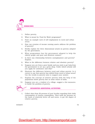 79POVERTY
1. Define poverty.
2. What is meant by ‘Food for Work’ programme?
3. State an example each of self employment in rural and urban
areas.
4. How can creation of income earning assets address the problem
of poverty?
5. Briefly explain the three dimensional attack on poverty adopted
by the government.
6. What programmes has the government adopted to help the
elderly people and poor and destitute women?
7. Is there any relationship between unemployment and poverty?
Explain.
8. What is the difference between relative and absolute poverty?
9. Suppose you are from a poor family and you wish to get help from
the government to set up a petty shop. Under which scheme will
you apply for assistance and why?
10. Illustrate the difference between rural and urban poverty. Is it
correct to say that poverty has shifted from rural to urban areas?
Use the trends in poverty ratio to support your answer.
11. Explain the concept of relative poverty with the help of the
population below poverty line in some states of India.
12. Suppose you are a resident of a village, suggest a few measures
to tackle the problem of poverty.
1. Collect data from 30 persons of your locality regarding their daily
consumption of various commodities. Then rank the persons on
the basis of relatively better off and worse, to get the degree of
relative poverty.
EXERCISES
SUGGESTED ADDITIONAL ACTIVITIES
Download From: http://iasexamportal.com
 