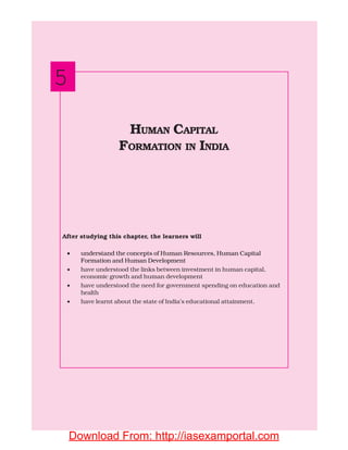 82 INDIAN ECONOMIC DEVELOPMENT
After studying this chapter, the learners will
• understand the concepts of Human Resources, Human Capital
Formation and Human Development
• have understood the links between investment in human capital,
economic growth and human development
• have understood the need for government spending on education and
health
• have learnt about the state of India’s educational attainment.
HUMAN CAPITAL
FORMATION IN INDIA
5
Download From: http://iasexamportal.com
 