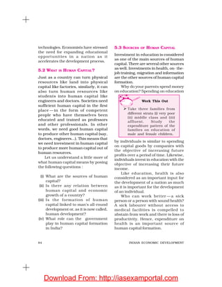 84 INDIAN ECONOMIC DEVELOPMENT
technologies. Economists have stressed
the need for expanding educational
opportunities in a nation as it
accelerates the development process.
5.2 WHAT IS HUMAN CAPITAL?
Just as a country can turn physical
resources like land into physical
capital like factories, similarly, it can
also turn human resources like
students into human capital like
engineers and doctors. Societies need
sufficient human capital in the first
place — in the form of competent
people who have themselves been
educated and trained as professors
and other professionals. In other
words, we need good human capital
to produce other human capital (say,
doctors, engineers...). This means that
we need investment in human capital
to produce more human capital out of
human resources.
Let us understand a little more of
what human capital means by posing
the following questions :
(i) What are the sources of human
capital?
(ii) Is there any relation between
human capital and economic
growth of a country?
(iii) Is the formation of human
capital linked to man’s all-round
development or, as it is now called,
human development?
(iv) What role can the government
play in human capital formation
in India?
5.3 SOURCES OF HUMAN CAPITAL
Investment in education is considered
as one of the main sources of human
capital. There are several other sources
as well. Investments in health, on- the-
job training, migration and information
are the other sources of human capital
formation.
Why do your parents spend money
on education? Spending on education
by individuals is similar to spending
on capital goods by companies with
the objective of increasing future
profits over a period of time. Likewise,
individuals invest in education with the
objective of increasing their future
income.
Like education, health is also
considered as an important input for
the development of a nation as much
as it is important for the development
of an individual.
Who can work better —a sick
person or a person with sound health?
A sick labourer without access to
medical facilities is compelled to
abstain from work and there is loss of
productivity. Hence, expenditure on
health is an important source of
human capital formation.
Work This Out
Take three families from
different strata (i) very poor
(ii) middle class and (iii)
affluent. Study the
expenditure pattern of the
families on education of
male and female children.
Download From: http://iasexamportal.com
 