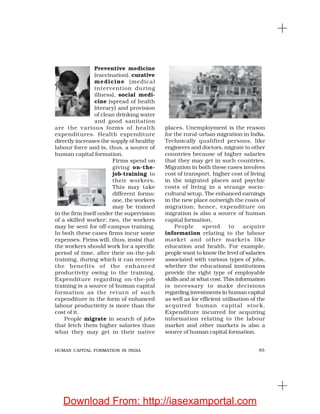 85HUMAN CAPITAL FORMATION IN INDIA
Preventive medicine
(vaccination), curative
medicine (medical
intervention during
illness), social medi-
cine (spread of health
literacy) and provision
of clean drinking water
and good sanitation
are the various forms of health
expenditures. Health expenditure
directly increases the supply of healthy
labour force and is, thus, a source of
human capital formation.
Firms spend on
giving on-the-
job-training to
their workers.
This may take
different forms:
one, the workers
may be trained
in the firm itself under the supervision
of a skilled worker; two, the workers
may be sent for off-campus training.
In both these cases firms incur some
expenses. Firms will, thus, insist that
the workers should work for a specific
period of time, after their on-the-job
training, during which it can recover
the benefits of the enhanced
productivity owing to the training.
Expenditure regarding on-the-job
training is a source of human capital
formation as the return of such
expenditure in the form of enhanced
labour productivity is more than the
cost of it.
People migrate in search of jobs
that fetch them higher salaries than
what they may get in their native
places. Unemployment is the reason
for the rural-urban migration in India.
Technically qualified persons, like
engineers and doctors, migrate to other
countries because of higher salaries
that they may get in such countries.
Migration in both these cases involves
cost of transport, higher cost of living
in the migrated places and psychic
costs of living in a strange socio-
cultural setup. The enhanced earnings
in the new place outweigh the costs of
migration; hence, expenditure on
migration is also a source of human
capital formation.
People spend to acquire
information relating to the labour
market and other markets like
education and health. For example,
people want to know the level of salaries
associated with various types of jobs,
whether the educational institutions
provide the right type of employable
skills and at what cost. This information
is necessary to make decisions
regarding investments in human capital
as well as for efficient utilisation of the
acquired human capital stock.
Expenditure incurred for acquiring
information relating to the labour
market and other markets is also a
source of human capital formation.
Download From: http://iasexamportal.com
 