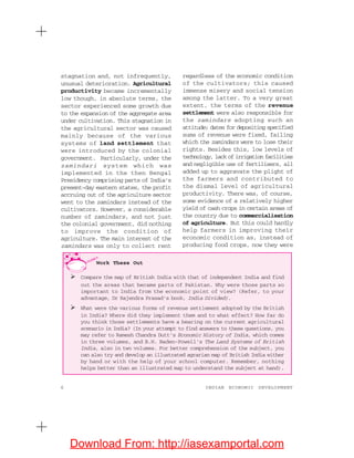 6 INDIAN ECONOMIC DEVELOPMENT
stagnation and, not infrequently,
unusual deterioration. Agricultural
productivity became incrementally
low though, in absolute terms, the
sector experienced some growth due
to the expansion of the aggregate area
under cultivation. This stagnation in
the agricultural sector was caused
mainly because of the various
systems of land settlement that
were introduced by the colonial
government. Particularly, under the
zamindari system which was
implemented in the then Bengal
Presidency comprising parts of India’s
present-day eastern states, the profit
accruing out of the agriculture sector
went to the zamindars instead of the
cultivators. However, a considerable
number of zamindars, and not just
the colonial government, did nothing
to improve the condition of
agriculture. The main interest of the
zamindars was only to collect rent
regardless of the economic condition
of the cultivators; this caused
immense misery and social tension
among the latter. To a very great
extent, the terms of the revenue
settlement were also responsible for
the zamindars adopting such an
attitude; dates for depositing specified
sums of revenue were fixed, failing
which the zamindars were to lose their
rights. Besides this, low levels of
technology, lack of irrigation facilities
and negligible use of fertilisers, all
added up to aggravate the plight of
the farmers and contributed to
the dismal level of agricultural
productivity. There was, of course,
some evidence of a relatively higher
yield of cash crops in certain areas of
the country due to commercialisation
of agriculture. But this could hardly
help farmers in improving their
economic condition as, instead of
producing food crops, now they were
Work These Out
Compare the map of British India with that of independent India and find
out the areas that became parts of Pakistan. Why were those parts so
important to India from the economic point of view? (Refer, to your
advantage, Dr Rajendra Prasad’s book, India Divided).
What were the various forms of revenue settlement adopted by the British
in India? Where did they implement them and to what effect? How far do
you think those settlements have a bearing on the current agricultural
scenario in India? (In your attempt to find answers to these questions, you
may refer to Ramesh Chandra Dutt’s Economic History of India, which comes
in three volumes, and B.H. Baden-Powell’s The Land Systems of British
India, also in two volumes. For better comprehension of the subject, you
can also try and develop an illustrated agrarian map of British India either
by hand or with the help of your school computer. Remember, nothing
helps better than an illustrated map to understand the subject at hand).
Download From: http://iasexamportal.com
 