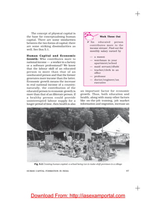 87HUMAN CAPITAL FORMATION IN INDIA
The concept of physical capital is
the base for conceptualising human
capital. There are some similarities
between the two forms of capital; there
are some striking dissimilarities as
well. See Box 5.1.
Human Capital and Economic
Growth: Who contributes more to
national income — a worker in a factory
or a software professional? We know
that the labour skill of an educated
person is more than that of an
uneducated person and that the former
generates more income than the latter.
Economic growth means the increase
in real national income of a country;
naturally, the contribution of the
educated person to economic growth is
more than that of an illiterate person. If
a healthy person could provide
uninterrupted labour supply for a
longer period of time, then health is also
an important factor for economic
growth. Thus, both education and
health, along with many other factors
like on-the-job training, job market
information and migration, increase an
Work These Out
‘An educated person
contributes more to the
income stream’. Find out the
monthly salary earned by
— a mason
— watchman in your
apartment/school
— maid servant/dhobi
— teacher/clerk in an
office
— professor
— doctor/engineer/an
executive
Fig. 5.2 Creating human capital: a school being run in make shift premises in a village
Download From: http://iasexamportal.com
 