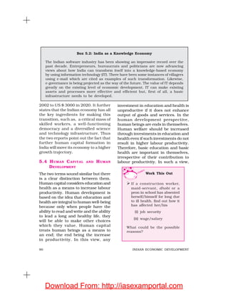 90 INDIAN ECONOMIC DEVELOPMENT
2002 to US $ 3000 in 2020. It further
states that the Indian economy has all
the key ingredients for making this
transition, such as, a critical mass of
skilled workers, a well-functioning
democracy and a diversified science
and technology infrastructure. Thus
the two reports point out the fact that
further human capital formation in
India will move its economy to a higher
growth trajectory.
5.4 HUMAN CAPITAL AND HUMAN
DEVELOPMENT
The two terms sound similar but there
is a clear distinction between them.
Human capital considers education and
health as a means to increase labour
productivity. Human development is
based on the idea that education and
health are integral to human well-being
because only when people have the
ability to read and write and the ability
to lead a long and healthy life, they
will be able to make other choices
which they value. Human capital
treats human beings as a means to
an end; the end being the increase
in productivity. In this view, any
investment in education and health is
unproductive if it does not enhance
output of goods and services. In the
human development perspective,
human beings are ends in themselves.
Human welfare should be increased
through investments in education and
health even if such investments do not
result in higher labour productivity.
Therefore, basic education and basic
health are important in themselves,
irrespective of their contribution to
labour productivity. In such a view,
Box 5.2: India as a Knowledge Economy
The Indian software industry has been showing an impressive record over the
past decade. Entrepreneurs, bureaucrats and politicians are now advancing
views about how India can transform itself into a knowledge-based economy
by using information technology (IT). There have been some instances of villagers
using e-mail which are cited as examples of such transformation. Likewise,
e-governance is being projected as the way of the future. The value of IT depends
greatly on the existing level of economic development. IT can make existing
assets and processes more effective and efficient but, first of all, a basic
infrastructure needs to be developed.
Work This Out
If a construction worker,
maid-servant, dhobi or a
peon in school has absented
herself/himself for long due
to ill health, find out how it
has affected her/his
(i) job security
(ii) wage/salary
What could be the possible
reasons?
Download From: http://iasexamportal.com
 