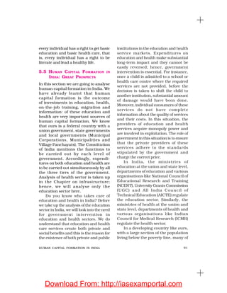 91HUMAN CAPITAL FORMATION IN INDIA
every individual has a right to get basic
education and basic health care, that
is, every individual has a right to be
literate and lead a healthy life.
5.5 HUMAN CAPITAL FORMATION IN
INDIA: GREAT PROSPECTS
In this section we are going to analyse
human capital formation in India. We
have already learnt that human
capital formation is the outcome
of investments in education, health,
on-the-job training, migration and
information: of these education and
health are very important sources of
human capital formation. We know
that ours is a federal country with a
union government, state governments
and local governments (Municipal
Corporations, Municipalities and
Village Panchayats). The Constitution
of India mentions the functions to
be carried out by each level of
government. Accordingly, expendi-
tures on both education and health are
to be carried out simultaneously by all
the three tiers of the government.
Analysis of health sector is taken up
in the Chapter on infrastructure;
hence, we will analyse only the
education sector here.
Do you know who takes care of
education and health in India? Before
we take up the analysis of the education
sector in India, we will look into the need
for government intervention in
education and health sectors. We do
understand that education and health
care services create both private and
social benefits and this is the reason for
the existence of both private and public
institutions in the education and health
service markets. Expenditures on
education and health make substantial
long-term impact and they cannot be
easily reversed; hence, government
intervention is essential. For instance,
once a child is admitted to a school or
health care centre where the required
services are not provided, before the
decision is taken to shift the child to
another institution, substantial amount
of damage would have been done.
Moreover, individual consumers of these
services do not have complete
information about the quality of services
and their costs. In this situation, the
providers of education and health
services acquire monopoly power and
are involved in exploitation. The role of
government in this situation is to ensure
that the private providers of these
services adhere to the standards
stipulated by the government and
charge the correct price.
In India, the ministries of
education at the union and state level,
departments of education and various
organisations like National Council of
Educational Research and Training
(NCERT), University Grants Commission
(UGC) and All India Council of
Technical Education (AICTE) regulate
the education sector. Similarly, the
ministries of health at the union and
state level, departments of health and
various organisations like Indian
Council for Medical Research (ICMR)
regulate the health sector.
In a developing country like ours,
with a large section of the population
living below the poverty line, many of
Download From: http://iasexamportal.com
 