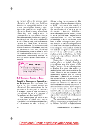 92 INDIAN ECONOMIC DEVELOPMENT
us cannot afford to access basic
education and health care facilities.
Moreover, a substantial section of our
people cannot afford to reach super
specialty health care and higher
education. Furthermore, when basic
education and health care is
considered as a right of the citizens,
then it is essential that the government
should provide education and health
services free of cost for the deserving
citizens and those from the socially
oppressed classes. Both, the union and
state governments, have been stepping
up expenditures in the education
sector over the years in order to fulfil
the objective of attaining cent per cent
literacy and considerably increase the
average educational attainment of
Indians.
things before the government. The
percentage of ‘education expenditure
of GDP’ expresses how much of
our income is being committed to
the development of education in
the country. During 1952-2002,
education expenditure as percentage
of total government expenditure
increased from 7.92 to 13.17 and as
percentage of GDP increased from
0.64 to 4.02. Throughout this period
the increase in education expenditure
has not been uniform and there has
been irregular rise and fall. To this if
we include the private expenditure
incurred by individuals and by
philanthropic institutions, the total
education expenditure should be
much higher.
Elementary education takes a
major share of total education
expenditure and the share of the
higher/tertiary education (institutions
of higher learning like colleges,
polytechnics and universities) is the
least. Though, on an average, the
government spends less on tertiary
education, ‘expenditure per student’ in
tertiary education is higher than that
of elementary. This does not mean that
financial resources should be
transferred from tertiary education to
elementary education. As we expand
school education, we need more
teachers who are trained in the higher
educational institutions; therefore,
expenditure on all levels of education
should be increased.
Thepercapitaeducation expenditure
differs considerably across states from
as high as Rs 3,440 in Lakshadweep
5.6 EDUCATION SECTOR IN INDIA
Growth in Government Expenditure
on Education: Do you know how
much the government spends on
education? This expenditure by the
government is expressed in two ways
(i) as a percentage of ‘total government
expenditure’ (ii) as a percentage of
Gross Domestic Product (GDP).
The percentage of ‘education
expenditure of total government
expenditure’ indicates the importance
of education in the scheme of
Work This Out
Identify the objectives and
functions of NCERT, UGC,
AICTE and ICMR.
Download From: http://iasexamportal.com
 