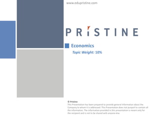 www.edupristine.com




   Economics
    Topic Weight: 10%




© Pristine
This Presentation has been prepared to provide general information about the
Company to whom it is addressed. This Presentation does not purport to contain all
the information. The information provided in this presentation is meant only for
the recipient and is not to be shared with anyone else.
 