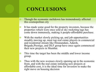 CONCLUSIONS
   Though the economic meltdown has tremendously affected
    this cosmopolitan city
   It has made some good for the property investors, because the
    properties which were once sold at sky rocketing tags has
    come down immensely, making it people-affordable purchase.
   With the market slowly picking up, and job opportunities
    steadily moving up, most top real estate players in commercial
    and residential stream like Hiranandani, Adarsh,
    Brigade,Prestige, and DLF group have once again commenced
    their new projects in Mumbai.
   This time the target has been the middle and lower income
    group.
   Thus with the new avenues slowly opening up in the economic
    front, and with the real estate initiating new projects at
    affordable cost, it is the ideal time for investors to make the
    right move on housing decision
 
