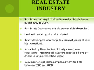 REAL ESTATE
           INDUSTRY
   Real Estate Industry in India witnessed a historic boom
    during 2002 to 2007.

   Real Estate Developers in India grew multifold very fast.

   Land and property prices skyrocketed.

   Many developers went for public issue of shares at very
    high valuations.

    Attracted by liberalization of foreign investment
    regulations, International investors invested billions of
    dollars in Indian real estate sector.

   A number of real estate companies went for IPOs
    between 2006 and 2008
 