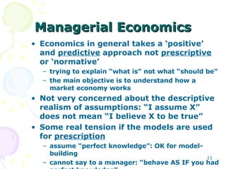 Managerial Economics Economics in general takes a ‘positive’ and  predictive  approach not  prescriptive  or ‘normative’ trying to explain “what is” not what “should be” the main objective is to understand how a market economy works Not very concerned about the descriptive realism of assumptions: “I assume X” does not mean “I believe X to be true” Some real tension if the models are used for  prescription assume “perfect knowledge”: OK for model-building cannot say to a manager: “behave AS IF you had perfect knowledge” 