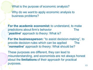 What is the purpose of economic analysis? Why do we want to apply economic analysis to business problems? For the academic economist:  to understand, to make predictions about firm’s behavior   The “ positive ” approach to theory: What is? For the businessperson:  “to assist decision-making”, to provide decision-rules which can be applied  The “ normative ” approach to theory: What should be? These purposes are different, they can lead to misunderstanding, and economists are not always honest about the  limitations  of their approach for practical purposes. 