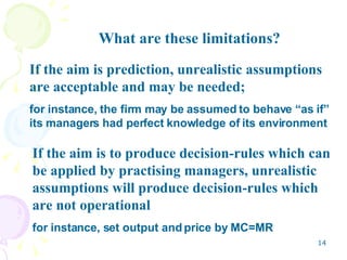 What are these limitations? If the aim is prediction, unrealistic assumptions are acceptable and may be needed; for instance, the firm may be assumed to behave “as if” its managers had perfect knowledge of its environment If the aim is to produce decision-rules which can be applied by practising managers, unrealistic assumptions will produce decision-rules which are not operational for instance, set output and price by MC=MR 