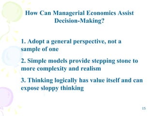 How Can Managerial Economics Assist Decision-Making? 1. Adopt a general perspective, not a  sample of one 2. Simple models provide stepping stone to more complexity and realism 3. Thinking logically has value itself and can expose sloppy thinking 