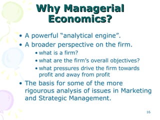 Why Managerial Economics? A powerful “analytical engine”. A broader perspective on the firm. what is a firm? what are the firm’s overall objectives? what pressures drive the firm towards profit and away from profit The basis for some of the more rigourous analysis of issues in Marketing and Strategic Management. 