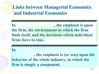 In  industrial economics (or industrial organization) , the emphasis is (or was) upon the behavior of the whole industry, in which the firm is simply a component. In  managerial economics , the emphasis is upon the firm, the environment in which the firm finds itself, and the decisions which individual firms have to take. Links between Managerial Economics and Industrial Economics 