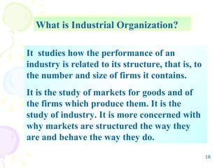 What is Industrial Organization? It  studies how the performance of an industry is related to its structure, that is, to the number and size of firms it contains. It is the study of markets for goods and of the firms which produce them. It is the study of industry. It is more concerned with why markets are structured the way they are and behave the way they do. 