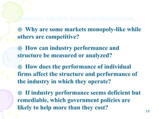 Questions Asked in Industrial Organization: Why are some markets monopoly-like while others are competitive? How can industry performance and structure be measured or analyzed? How does the performance of individual firms affect the structure and performance of the industry in which they operate? If industry performance seems deficient but remediable, which government policies are likely to help more than they cost? 