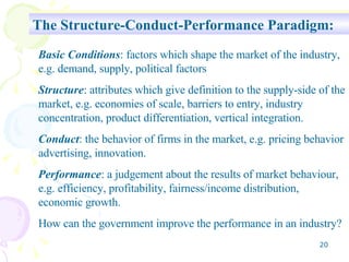 The Structure-Conduct-Performance Paradigm: Basic Conditions : factors which shape the market of the industry, e.g. demand, supply, political factors Structure : attributes which give definition to the supply-side of the market, e.g. economies of scale, barriers to entry, industry concentration, product differentiation, vertical integration. Conduct : the behavior of firms in the market, e.g. pricing behavior advertising, innovation. Performance : a judgement about the results of market behaviour, e.g. efficiency, profitability, fairness/income distribution, economic growth. How can the government improve the performance in an industry? 