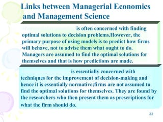 Management science:  is essentially concerned with techniques for the improvement of decision-making and hence it is essentially normative;firms are not assumed to find the optimal solutions for themselves. They are found by the researchers who then present them as prescriptions for what the firm should do.   Managerial economics:  is often concerned with finding optimal solutions to decision problems.However, the primary purpose of using models is to predict how firms will behave, not to advise them what ought to do. Managers are assumed to find the optimal solutions for themselves and that is how predictions are made. Links between Managerial Economics and Management Science 