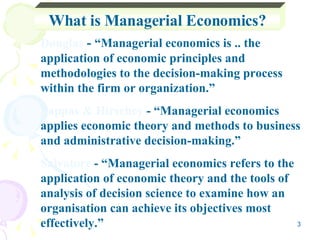 What is Managerial Economics? Douglas  -  “Managerial economics is .. the application of economic principles and methodologies to the decision-making process within the firm or organization.” Pappas & Hirschey  - “Managerial economics applies economic theory and methods to business and administrative decision-making.” Salvatore  - “Managerial economics refers to the application of economic theory and the tools of analysis of decision science to examine how an organisation can achieve its objectives most effectively.” 